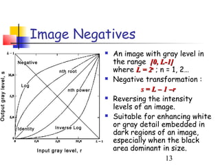 Image Negatives
                                                              An image with gray level in
                       Negative                                the range [0, L-1]
                                           nth root            where L = 2n ; n = 1, 2…
Output gray level, s




                                                              Negative transformation :
                        Log
                                               nth power                s = L – 1 –r
                                                              Reversing the intensity
                                                               levels of an image.
                                                              Suitable for enhancing white
                       Identity          Inverse Log
                                                               or gray detail embedded in
                                                               dark regions of an image,
                                                               especially when the black
                                  Input gray level, r          area dominant in size.
                                                                                 13
 