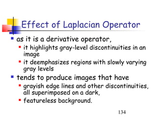Effect of Laplacian Operator
   as it is a derivative operator,
       it highlights gray-level discontinuities in an
        image
       it deemphasizes regions with slowly varying
        gray levels
   tends to produce images that have
       grayish edge lines and other discontinuities,
        all superimposed on a dark,
       featureless background.
                                           134
 