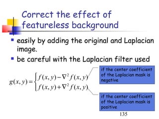 Correct the effect of
      featureless background
   easily by adding the original and Laplacian
    image.
   be careful with the Laplacian filter used
                                             if the center coefficient
                                             of the Laplacian mask is
              f ( x, y ) − ∇ 2 f ( x, y )   negative
g ( x, y ) = 
              f ( x, y ) + ∇ 2 f ( x, y )
                                             if the center coefficient
                                             of the Laplacian mask is
                                             positive
                                                     135
 