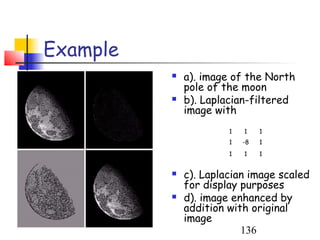Example
             a). image of the North
              pole of the moon
             b). Laplacian-filtered
              image with
                       1   1    1
                       1   -8   1
                       1   1    1


             c). Laplacian image scaled
              for display purposes
             d). image enhanced by
              addition with original
              image
                          136
 