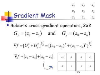 z1         z2               z3
                                                  z4         z5               z6
     Gradient Mask                                z7         z8               z9
   Roberts cross-gradient operators, 2x2
     G x = ( z9 − z5 )           and       G y = ( z8 − z 6 )
                        1                                             1
     ∇f = [G + G ]
              2
              x
                    2
                    y
                            2
                                = [( z9 − z5 ) + ( z8 − z6 ) ]
                                             2                    2       2



     ∇ f ≈ z 9 − z 5 + z8 − z 6


                                                       149
 