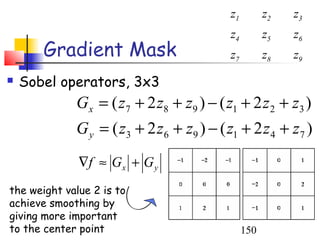 z1         z2   z3
                                           z4         z5   z6
       Gradient Mask                       z7         z8   z9
   Sobel operators, 3x3
             Gx = ( z7 + 2 z8 + z9 ) − ( z1 + 2 z 2 + z3 )
             G y = ( z3 + 2 z6 + z9 ) − ( z1 + 2 z 4 + z7 )
              ∇f ≈ G x + G y
the weight value 2 is to
achieve smoothing by
giving more important
to the center point                             150
 