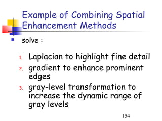 Example of Combining Spatial
     Enhancement Methods
    solve :

    1.   Laplacian to highlight fine detail
    2.   gradient to enhance prominent
         edges
    3.   gray-level transformation to
         increase the dynamic range of
         gray levels
                                   154
 