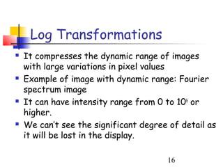 Log Transformations
   It compresses the dynamic range of images
    with large variations in pixel values
   Example of image with dynamic range: Fourier
    spectrum image
   It can have intensity range from 0 to 106 or
    higher.
   We can’t see the significant degree of detail as
    it will be lost in the display.

                                       16
 