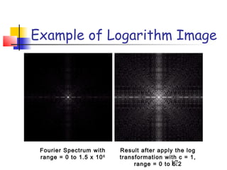 Example of Logarithm Image




 Fourier Spectrum with     Result after apply the log
 range = 0 to 1.5 x 10 6   transformation with c = 1,
                                range = 0 to 17
                                             6.2
 