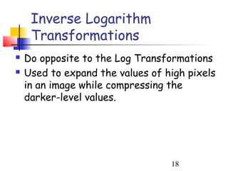 Inverse Logarithm
     Transformations
   Do opposite to the Log Transformations
   Used to expand the values of high pixels
    in an image while compressing the
    darker-level values.




                                  18
 