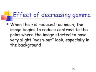 Effect of decreasing gamma
   When the γ is reduced too much, the
    image begins to reduce contrast to the
    point where the image started to have
    very slight “wash-out” look, especially in
    the background




                                    22
 