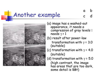 a   b
Another example                   c   d
          (a) image has a washed-out
             appearance, it needs a
             compression of gray levels 
             needs γ > 1
          (b) result after power-law
              transformation with γ = 3.0
             (suitable)
          (c) transformation with γ = 4.0
             (suitable)
          (d) transformation with γ = 5.0
             (high contrast, the image
             has areas that are too dark,
             some detail is lost)
                             23
 