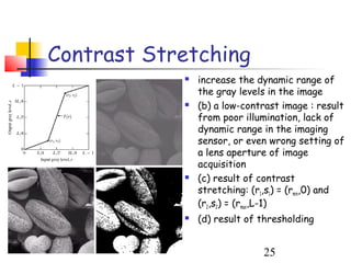 Contrast Stretching
               increase the dynamic range of
                the gray levels in the image
               (b) a low-contrast image : result
                from poor illumination, lack of
                dynamic range in the imaging
                sensor, or even wrong setting of
                a lens aperture of image
                acquisition
               (c) result of contrast
                stretching: (r1,s1) = (rmin,0) and
                (r2,s2) = (rmax,L-1)
               (d) result of thresholding


                               25
 