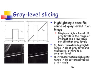 Gray-level slicing
                 Highlighting a specific
                  range of gray levels in an
                  image
                     Display a high value of all
                      gray levels in the range of
                      interest and a low value
                      for all other gray levels
                 (a) transformation highlights
                  range [A,B] of gray level and
                  reduces all others to a
                  constant level
                 (b) transformation highlights
                  range [A,B] but preserves all
                  other levels
                                26
 