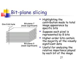 Bit-plane slicing
                                          Highlighting the
                    Bit-plane 7            contribution made to total
One 8-bit byte
                 (most significant)        image appearance by
                                           specific bits
                                          Suppose each pixel is
                                           represented by 8 bits
                                          Higher-order bits contain
                                           the majority of the visually
                     Bit-plane 0           significant data
                 (least significant)
                                          Useful for analyzing the
                                           relative importance played
                                           by each bit of the image
                                                         27
 