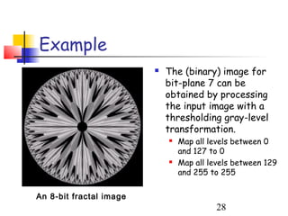 Example
                            The (binary) image for
                             bit-plane 7 can be
                             obtained by processing
                             the input image with a
                             thresholding gray-level
                             transformation.
                                Map all levels between 0
                                 and 127 to 0
                                Map all levels between 129
                                 and 255 to 255


An 8-bit fractal image
                                           28
 