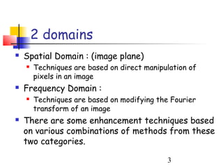 2 domains
   Spatial Domain : (image plane)
       Techniques are based on direct manipulation of
        pixels in an image
   Frequency Domain :
       Techniques are based on modifying the Fourier
        transform of an image
   There are some enhancement techniques based
    on various combinations of methods from these
    two categories.

                                             3
 