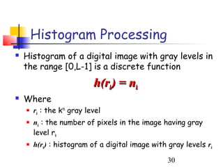 Histogram Processing
   Histogram of a digital image with gray levels in
    the range [0,L-1] is a discrete function
                            h(rk) = nk
   Where
       rk : the kth gray level
       nk : the number of pixels in the image having gray
        level rk
       h(rk) : histogram of a digital image with gray levels rk

                                                  30
 