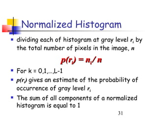 Normalized Histogram
   dividing each of histogram at gray level rk by
    the total number of pixels in the image, n
                    p(rk) = nk / n
   For k = 0,1,…,L-1
   p(rk) gives an estimate of the probability of
    occurrence of gray level rk
   The sum of all components of a normalized
    histogram is equal to 1
                                         31
 