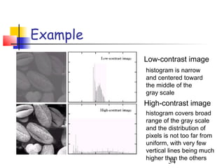 Example
          Low-contrast image
          histogram is narrow
          and centered toward
          the middle of the
          gray scale
          High-contrast image
          histogram covers broad
          range of the gray scale
          and the distribution of
          pixels is not too far from
          uniform, with very few
          vertical lines being much
          higher than the others
                  34
 