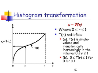 Histogram transformation
                s                                  s = T(r)
                                           Where 0 ≤ r ≤ 1
                                           T(r) satisfies
                                               (a). T(r) is single-
s k = T(r k )
                                                valued and
                         T(r)
                                                monotonically
                                                increasingly in the
                                                interval 0 ≤ r ≤ 1
                                               (b). 0 ≤ T(r) ≤ 1 for
                                                0≤r≤1
                0   rk          1   r
                                                       36
 