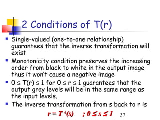 2 Conditions of T(r)
   Single-valued (one-to-one relationship)
    guarantees that the inverse transformation will
    exist
   Monotonicity condition preserves the increasing
    order from black to white in the output image
    thus it won’t cause a negative image
   0 ≤ T(r) ≤ 1 for 0 ≤ r ≤ 1 guarantees that the
    output gray levels will be in the same range as
    the input levels.
   The inverse transformation from s back to r is
                r = T -1(s)   ;0≤ s≤ 1   37
 