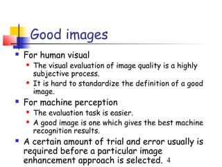 Good images
   For human visual
       The visual evaluation of image quality is a highly
        subjective process.
       It is hard to standardize the definition of a good
        image.
   For machine perception
       The evaluation task is easier.
       A good image is one which gives the best machine
        recognition results.
   A certain amount of trial and error usually is
    required before a particular image
    enhancement approach is selected. 4
 
