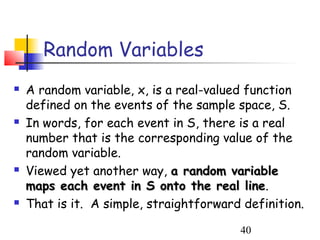 Random Variables
   A random variable, x, is a real-valued function
    defined on the events of the sample space, S.
   In words, for each event in S, there is a real
    number that is the corresponding value of the
    random variable.
   Viewed yet another way, a random variable
    maps each event in S onto the real line.
                                           line
   That is it. A simple, straightforward definition.

                                         40
 