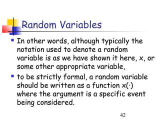 Random Variables
   In other words, although typically the
    notation used to denote a random
    variable is as we have shown it here, x, or
    some other appropriate variable,
   to be strictly formal, a random variable
    should be written as a function x(·)
    where the argument is a specific event
    being considered.
                                    42
 