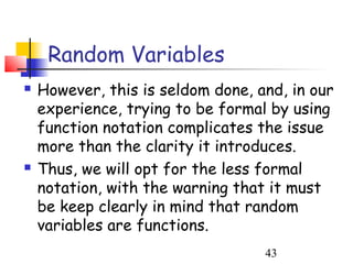 Random Variables
   However, this is seldom done, and, in our
    experience, trying to be formal by using
    function notation complicates the issue
    more than the clarity it introduces.
   Thus, we will opt for the less formal
    notation, with the warning that it must
    be keep clearly in mind that random
    variables are functions.
                                   43
 