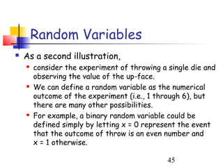 Random Variables
   As a second illustration,
       consider the experiment of throwing a single die and
        observing the value of the up-face.
       We can define a random variable as the numerical
        outcome of the experiment (i.e., 1 through 6), but
        there are many other possibilities.
       For example, a binary random variable could be
        defined simply by letting x = 0 represent the event
        that the outcome of throw is an even number and
        x = 1 otherwise.

                                              45
 