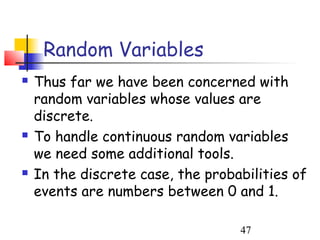 Random Variables
   Thus far we have been concerned with
    random variables whose values are
    discrete.
   To handle continuous random variables
    we need some additional tools.
   In the discrete case, the probabilities of
    events are numbers between 0 and 1.

                                   47
 