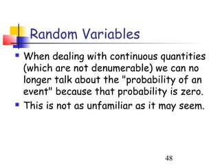 Random Variables
   When dealing with continuous quantities
    (which are not denumerable) we can no
    longer talk about the "probability of an
    event" because that probability is zero.
   This is not as unfamiliar as it may seem.




                                   48
 