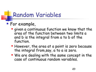 Random Variables
   For example,
       given a continuous function we know that the
        area of the function between two limits a
        and b is the integral from a to b of the
        function.
       However, the area at a point is zero because
        the integral from,say, a to a is zero.
       We are dealing with the same concept in the
        case of continuous random variables.

                                        49
 