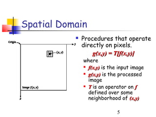 Spatial Domain
              Procedures that operate
               directly on pixels.
                   g(x,y) = T[f(x,y)]
               where
                f(x,y) is the input image

                g(x,y) is the processed

                 image
                T is an operator on f

                 defined over some
                 neighborhood of (x,y)

                              5
 