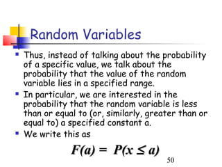 Random Variables
   Thus, instead of talking about the probability
    of a specific value, we talk about the
    probability that the value of the random
    variable lies in a specified range.
   In particular, we are interested in the
    probability that the random variable is less
    than or equal to (or, similarly, greater than or
    equal to) a specified constant a.
   We write this as
                F(a) = P(x ≤ a)
                                         50
 