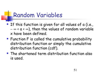 Random Variables
   If this function is given for all values of a (i.e.,
    − ∞ < a < ∞), then the values of random variable
    x have been defined.
   Function F is called the cumulative probability
    distribution function or simply the cumulative
    distribution function (cdf).
   The shortened term distribution function also
    is used.


                                           51
 