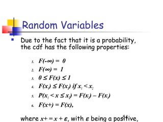 Random Variables
   Due to the fact that it is a probability,
    the cdf has the following properties:

       1.   F(-∞ ) = 0
       2.   F(∞ ) = 1
       3.   0 ≤ F(x) ≤ 1
       4.   F(x1) ≤ F(x2) if x1 < x2
       5.   P(x1 < x ≤ x2) = F(x2) – F(x1)
       6.   F(x+) = F(x),

    where x+ = x + ε , with ε being a positive,
                                         54
 