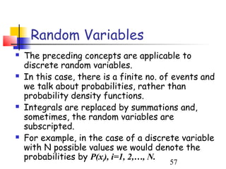 Random Variables
   The preceding concepts are applicable to
    discrete random variables.
   In this case, there is a finite no. of events and
    we talk about probabilities, rather than
    probability density functions.
   Integrals are replaced by summations and,
    sometimes, the random variables are
    subscripted.
   For example, in the case of a discrete variable
    with N possible values we would denote the
    probabilities by P(xi), i=1, 2,…, N.
                                         57
 