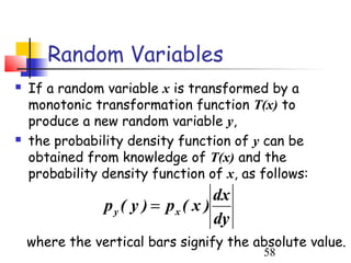 Random Variables
   If a random variable x is transformed by a
    monotonic transformation function T(x) to
    produce a new random variable y,
   the probability density function of y can be
    obtained from knowledge of T(x) and the
    probability density function of x, as follows:
                                     dx
                p y ( y ) = px ( x )
                                     dy
    where the vertical bars signify the absolute value.
                                          58
 