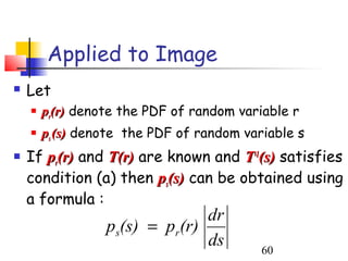 Applied to Image
   Let
       pr(r) denote the PDF of random variable r
       ps (s) denote the PDF of random variable s
   If pr(r) and T(r) are known and T-1(s) satisfies
    condition (a) then ps(s) can be obtained using
    a formula :
                                dr
                  ps(s) = pr(r)
                                ds         60
 
