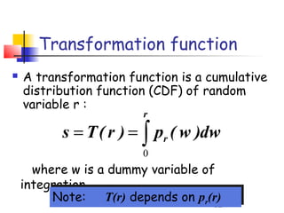 Transformation function
   A transformation function is a cumulative
    distribution function (CDF) of random
    variable r :
                         r
           s = T ( r ) = ∫ pr ( w )dw
                         0
      where w is a dummy variable of
    integration
          Note: T(r) depends on prr(r)
         Note:     T(r) depends on p (r)
                                      62
 