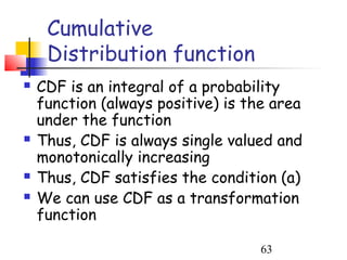 Cumulative
     Distribution function
   CDF is an integral of a probability
    function (always positive) is the area
    under the function
   Thus, CDF is always single valued and
    monotonically increasing
   Thus, CDF satisfies the condition (a)
   We can use CDF as a transformation
    function

                                    63
 