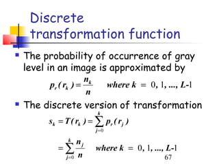 Discrete
     transformation function
   The probability of occurrence of gray
    level in an image is approximated by
                     nk
         pr ( rk ) =              where k = 0 , 1, ..., L-1
                     n
   The discrete version of transformation
                           k
         sk = T ( rk ) = ∑ pr ( r j )
                           j =0
               k      nj
            =∑             where k = 0 , 1, ..., L-1
               j =0   n                           67
 