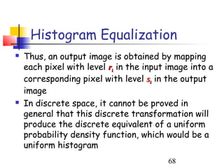 Histogram Equalization
   Thus, an output image is obtained by mapping
    each pixel with level rk in the input image into a
    corresponding pixel with level sk in the output
    image
   In discrete space, it cannot be proved in
    general that this discrete transformation will
    produce the discrete equivalent of a uniform
    probability density function, which would be a
    uniform histogram
                                          68
 