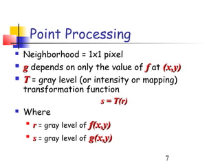 Point Processing
   Neighborhood = 1x1 pixel
   g depends on only the value of f at (x,y)
   T = gray level (or intensity or mapping)
    transformation function
                            s = T(r)
   Where
     
       r = gray level of f(x,y)
    
        s = gray level of g(x,y)

                                        7
 