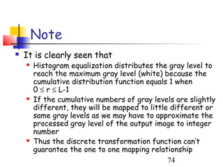 Note
   It is clearly seen that
       Histogram equalization distributes the gray level to
        reach the maximum gray level (white) because the
        cumulative distribution function equals 1 when
        0 ≤ r ≤ L-1
       If the cumulative numbers of gray levels are slightly
        different, they will be mapped to little different or
        same gray levels as we may have to approximate the
        processed gray level of the output image to integer
        number
       Thus the discrete transformation function can’t
        guarantee the one to one mapping relationship
                                                74
 