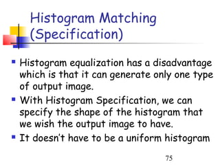 Histogram Matching
      (Specification)
   Histogram equalization has a disadvantage
    which is that it can generate only one type
    of output image.
   With Histogram Specification, we can
    specify the shape of the histogram that
    we wish the output image to have.
   It doesn’t have to be a uniform histogram
                                    75
 