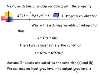 Next, we define a random variable z with the property
               z
      g ( z ) = ∫ pz ( t )dt = s          Histogram equalization
               0

                   Where t is a dummy variable of integration
       thus

                       s = T(r) = G(z)

        Therefore, z must satisfy the condition

                     z = G-1(s) = G-1[T(r)]


Assume G-1 exists and satisfies the condition (a) and (b)
We can map an input gray level r to output gray level z
                                            77
 