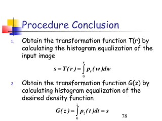 Procedure Conclusion
1.   Obtain the transformation function T(r) by
     calculating the histogram equalization of the
     input image
                              r
               s = T ( r ) = ∫ pr ( w )dw
                              0

2.   Obtain the transformation function G(z) by
     calculating histogram equalization of the
     desired density function
                          z
                G ( z ) = ∫ pz ( t )dt = s
                          0                  78
 