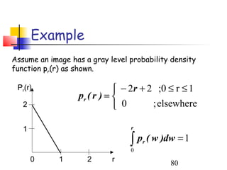 Example
Assume an image has a gray level probability density
function pr(r) as shown.

 Pr(r)                        − 2r + 2 ;0 ≤ r ≤ 1
                  pr ( r ) = 
   2                          0       ; elsewhere

   1                             r

                                 ∫ p ( w )dw = 1
                                 0
                                     r


       0     1       2      r               80
 