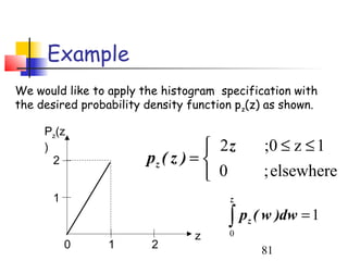 Example
We would like to apply the histogram specification with
the desired probability density function pz(z) as shown.

     Pz(z
     )                              2z        ;0 ≤ z ≤ 1
       2                pz ( z ) = 
                                    0         ; elsewhere
       1                               z

                                       ∫ p ( w )dw = 1
                                           z
                                 z     0
           0     1       2                     81
 