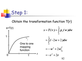 Step 1:
    Obtain the transformation function T(r)
                                          r
s=T(r)
                          s = T ( r ) = ∫ pr ( w )dw
                                          0
1                             r
                           = ∫ ( −2 w + 2 )dw
         One to one           0
         mapping                              r
         function          = − w + 2w 2
                                              0
                      r
0             1            = − r + 2r
                                  2

                                              82
 