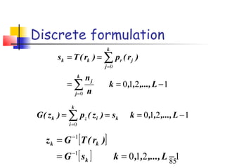 Discrete formulation
                            k
       sk = T ( rk ) = ∑ pr ( r j )
                            j =0
                  k    nj
          =∑                  k = 0 ,1,2 ,..., L − 1
                j =0   n
            k
G ( z k ) = ∑ pz ( z i ) = sk           k = 0 ,1,2 ,..., L − 1
           i =0


   z k = G −1 [T ( rk )]
       =G   −1
                  [ sk ]           k = 0 ,1,2 ,..., L − 1
                                                      85
 
